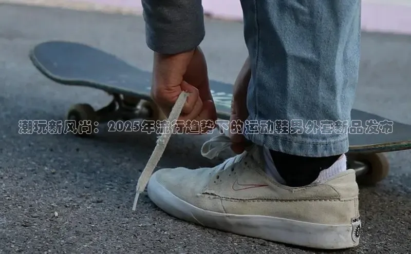 潮玩新风尚：2025年流行趋势下的运动鞋男外套新品发布